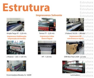 Estrutura
Estrutura
Estrutura
Estrutura
Estrutura
Estrutura
Estrutura
Estrutura
Estrutura
Estrutura
Estrutura
Estrutura
Estrutura
Estrutura
Estrutura
Estrutura
Estrutura
Estrutura
Estrutura
Estrutura
Estrutura
Estrutura
EstruturaImpressoras Solvente
Impressora Sublimação
(impressão em tecido)
Impressora Látex
(base d’água)
Impressora UV
com branco e verniz
Ampla Targa XT - 3,20 mts
2 Roland - 1,60 e 1,80 mts HP - 1,50 mts Dilli Neo Titan 2504 - 2,5 mts
Taimes T7 - 3,20 mts 3 Roland 745 EX - 1,90 mts
Envernizadora Marabu SL 1600R Laminadora
 