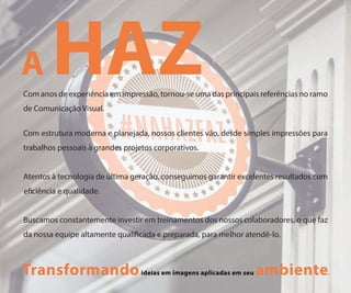 HAZCom anos de experiência em impressão, tornou-se uma das principais referências no ramo
de Comunicação Visual.
Com estrutura moderna e planejada, nossos clientes vão, desde simples impressões para
trabalhos pessoais à grandes projetos corporativos.
Atentos à tecnologia de última geração, conseguimos garantir excelentes resultados com
e ciência e qualidade.
Buscamos constantemente investir em treinamentos dos nossos colaboradores, o que faz
da nossa equipe altamente quali cada e preparada, para melhor atendê-lo.
Transformandoideias em imagens aplicadas em seu ambiente.
A
 