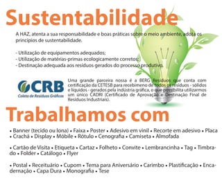 SustentabilidadeA HAZ, atenta a sua responsabilidade e boas práticas sobre o meio ambiente, adota os
princípios de sustentabilidade.
- Utilização de equipamentos adequados;
- Utilização de matérias-primas ecologicamente corretos;
- Destinação adequada aos resíduos gerados do processo produtivo.
Uma grande parceira nossa é a BERG Resíduos que conta com
certi cação da CETESB para recebimeno de todos os resíduos - sólidos
e líquidos - gerados pela indústria grá ca, o que possibilita utilizarmos
um único CADRI (Certi cado de Aprovação e Destinação Final de
Resíduos Industriais).
Trabalhamos com
• Banner (tecido ou lona) • Faixa • Poster • Adesivo em vinil • Recorte em adesivo • Placa
• Crachá • Display • Móbile • Rótulo • Cenogra a • Camiseta • Almofada
• Cartão de Visita • Etiqueta • Cartaz • Folheto • Convite • Lembrancinha • Tag • Timbra-
do • Folder • Catálogo • Flyer
• Postal • Receituário • Cupom • Tema para Aniversário • Carimbo • Plasti cação • Enca-
dernação • Capa Dura • Monogra a • Tese
 