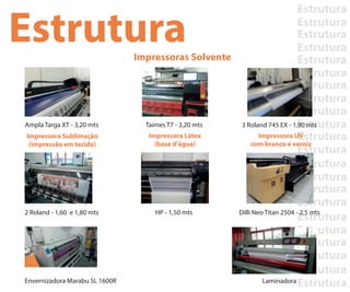 Estrutura
Estrutura
Estrutura
Estrutura
Estrutura
Estrutura
Estrutura
Estrutura
Estrutura
Estrutura
Estrutura
Estrutura
Estrutura
Estrutura
Estrutura
Estrutura
Estrutura
Estrutura
Estrutura
Estrutura
Estrutura
Estrutura
EstruturaImpressoras Solvente
Impressora Sublimação
(impressão em tecido)
Impressora Látex
(base d’água)
Impressora UV
com branco e verniz
Ampla Targa XT - 3,20 mts
2 Roland - 1,60 e 1,80 mts HP - 1,50 mts Dilli Neo Titan 2504 - 2,5 mts
Taimes T7 - 3,20 mts 3 Roland 745 EX - 1,90 mts
Envernizadora Marabu SL 1600R Laminadora
 