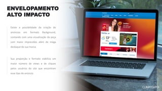 ENVELOPAMENTO
ALTO IMPACTO
Sua proporção e formato viabiliza um
maior número de views e de cliques
pelos usuários do site que encontram
esse tipo de anúncio.
Existe a possibilidade da criação de
anúncios em formato Background,
contando com uma visualização da peça
com maior impressões além de mega
destaque da sua marca.
 