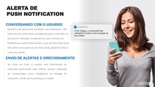 CONVERSANDO COM O USUÁRIO
ENVIO DE ALERTAS E DIRECIONAMENTO
Ao clicar no Push, o usuário será direcionado ao
conteúdo patrocinado pelo cliente, sempre utilizando
da meteorologia como inteligência na entrega de
campanha, sendo ela via desktop ou mobile.
ALERTA DE
PUSH NOTIFICATION
Quando o dia apresentar condições que favoreçam, alto
índice de UV, assim como contágio de gripe e resfriado, ou
até mesmo elevadas temperaturas, será enviado um
lembrete ao usuário informando o que ele deve fazer para
não sofrer consequências do clima atual, podendo linkar a
marca do cliente.
 