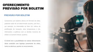 OFERECIMENTO
PREVISÃO POR BOLETIM
PREVISÃO POR BOLETIM
O cliente tem a possibilidade de realizar oferecimento
deste conteúdo com logotipo juntamente do vídeo,
tanto na abertura, quanto no encerramento.
Contaremos com boletins diários em formato de vídeo,
podendo tratar de um determinado assunto, com foco ,
por exemplo, na intensidade do fator UV, índices de
proliferação de mosquito, altas temperaturas e etc,
informando a audiência com as devidas maneiras de
driblar e se previnir desses quadros.
 