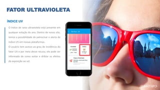 FATOR ULTRAVIOLETA
O índice de raios ultravioleta está presente em
qualquer estação do ano. Dentro de nosso site,
temos a possibilidade de patrocinar o alerta de
índice UV em nossas plataformas.
O usuário tem acesso ao grau de incidência do
fator UV e por meio desse recuso, ele pode ser
informado de como evitar e driblar os efeitos
da exposição ao sol.
ÍNDICE UV
 
