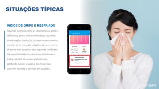 Algumas doenças como as respiratórias, gripes,
resfriados, asma, rinite e derivados, ou como
desidratação, insolação, tornam-se recorrentes
durante determinadas estações, já que o clima
se torna mais propício para algumas condições.
Há a possibilidade de patrocínio de banner e
índices dentro de nossas plataformas,
alertando nossos usuários dos males que
ocorrem durante o período em questão.
SITUAÇÕES TÍPICAS
ÍNDICE DE GRIPE E RESFRIADO
 