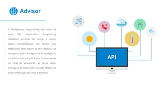 Advisor
A Climatempo disponibiliza, por meio de
uma API (Application Programmig
Interface), previsão do tempo e outros
dados meteorológicos em tempo real.
Integrando esses dados ao seu negócio, sua
campanha terá o background da inteligência
do Advisor que permitirá que, independente
do local de veiculação, as peças sejam
entregues de forma diferenciada através de
uma combinação de clima e produto.
 