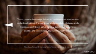 “Com a chegada do outono e do inverno, muitas pessoas sofrem com as
oscilações climáticas. O tempo seco e a baixa umidade relativa do ar são
fatores que contribuem para o aumento das alergias respiratórias
devido à alta concentração de poluentes na atmosfera.”
https://www.hcor.com.br/imprensa/noticias/doencas-respiratorias-de-inverno/
 