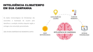 INTELIGÊNCIA CLIMATEMPO
EM SUA CAMPANHA
Os dados meteorológicos da Climatempo são
associados a localização do usuário para
identificar a condição climática daquela região e
entregar uma comunição personalizada.
OBS ATIVAR CAMPANHA NO MOMENTO CERTO
DADO
METEOROLÓGICO
LOCALIZAÇÃO DO
USUÁRIO
CLIMA DO
MOMENTO
ENTREGA
PERSONALIZADA
INTELIGÊNCIA DE CAMPANHA
 