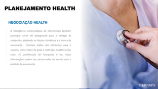 PLANEJAMENTO HEALTH
NEGOCIAÇÃO HEALTH
A inteligência meteorológica da Climatempo também
consegue servir de background para a entrega da
campanha, atrelando os fatores climáticos e a marca do
anunciante. Diversos dados são oferecidos para o
usuário, como índice de gripe e resfriado, incidência dos
raios UV, proliferação de mosquitos e etc, essas
informações podem ser patrocinadas de acordo com o
produto do anunciante.
 