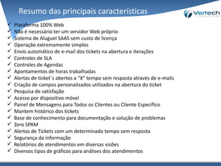 Resumo das principais características
 Plataforma 100% Web
 Não é necessário ter um servidor Web próprio
 Sistema de Aluguel SAAS sem custo de licença
 Operação extremamente simples
 Envio automático de e-mail dos ticket´s na abertura e iterações
 Controles de SLA
 Controles de Agendas
 Apontamentos de horas trabalhadas
 Alertas de ticket´s abertos a “X” tempo sem resposta através de e-mails
 Criação de campos personalizados utilizados na abertura do ticket, dessa forma é
possível personalizar a abertura do Ticket de acordo com a Área/Produto.
 Pesquisa de satisfação
 Acesso por dispositivo móvel
 Painel de Mensagens para Todos os Clientes ou Cliente Específico
 Possibilidade de anexar arquivos de qualquer formato (PDF, XLS, DOC, PNG, GIF, JPG, ZIP,
RAR, Etc.)
 