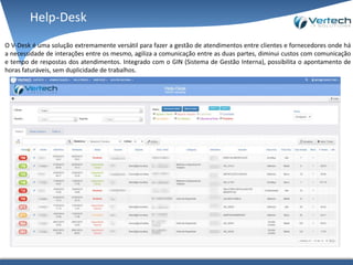 O V-Desk é uma solução extremamente versátil para fazer a gestão de atendimentos entre clientes e fornecedores onde há
a necessidade de interações entre os mesmo, agiliza a comunicação entre as duas partes, diminui custos com comunicação
e tempo de respostas dos atendimentos. Integrado com o GIN (Sistema de Gestão Interna), possibilita o apontamento de
horas faturáveis, sem duplicidade de trabalhos.
Help-Desk
 