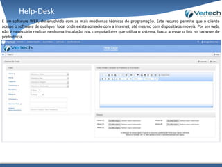 Help-Desk
É um software WEB, desenvolvido com as mais modernas técnicas de programação. Este recurso permite que o cliente
acesse o software de qualquer local onde exista conexão com a internet, até mesmo com dispositivos moveis. Por ser web,
não é necessário realizar nenhuma instalação nos computadores que utiliza o sistema, basta acessar o link no browser de
preferência.
 