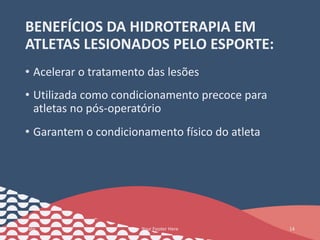 BENEFÍCIOS DA HIDROTERAPIA EM
ATLETAS LESIONADOS PELO ESPORTE:
• Acelerar o tratamento das lesões
• Utilizada como condicionamento precoce para
atletas no pós-operatório
• Garantem o condicionamento físico do atleta
Date Your Footer Here 14
 