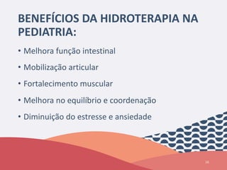 BENEFÍCIOS DA HIDROTERAPIA NA
PEDIATRIA:
• Melhora função intestinal
• Mobilização articular
• Fortalecimento muscular
• Melhora no equilíbrio e coordenação
• Diminuição do estresse e ansiedade
16
 