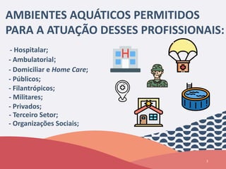 3
AMBIENTES AQUÁTICOS PERMITIDOS
PARA A ATUAÇÃO DESSES PROFISSIONAIS:
- Hospitalar;
- Ambulatorial;
- Domiciliar e Home Care;
- Públicos;
- Filantrópicos;
- Militares;
- Privados;
- Terceiro Setor;
- Organizações Sociais;
 