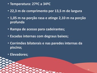 • Temperatura: 27ºC a 34ºC
• 22,3 m de comprimento por 13,5 m de largura
• 1,05 m na porção rasa e atinge 2,10 m na porção
profunda
• Rampa de acesso para cadeirantes;
• Escadas internas com degraus baixos;
• Corrimões bilaterais e nas paredes internas da
piscina;
• Elevadores;
37
 