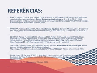 REFERÊNCIAS:
• BIASOLI, Maria Cristina; MACHADO, Christiane Márcia. Hidroterapia: técnicas e aplicabilidades
nas disfunções reumatológicas. Temas de reumatologia clínica, v. 7, n. 3, p. 78-87, 2006.
Disponível em: <http://www.luzimarteixeira.com.br/wp-content/uploads/2010/08/hidroterapia-
e-reumato.pdf>. Acesso em: 20 maio 2021.
•
PARREIRA, Patrícia; BARATELLA, Thaís. Fisioterapia Aquática. Barueri: Manole, 2011. Disponível
em: https://app.minhabiblioteca.com.br/#/books/9788520452387/. Acesso em: 20 maio 2021
•
SCHITTER, Agnes; FLECKENSTEIN, Johannes; FREI, Petter; TAEYMANS, Jan; KURPIERS, Nico;
RADLINGER, Lorenz. Applications, indications, and effects of passive hydrotherapy WATSU
(WaterShiatsu) - A systematic review and meta-analysis. PLOS One, 2020. Disponível em:
https://doi.org/10.1371/journal.pone.0229705. Acesso em: 21 maio 2021.
CARVALHO, Valéria.; LIMA, Ana Karolina; BRITO,Cristiana. Fundamentos da fisioterapia. Rio de
Janeiro: MedBook Editora, 2014. Disponível em:
https://app.minhabiblioteca.com.br/#/books/9786557830550/. Acesso em: 23 maio 2021.
•
FIBRA, Thaís; SÁ, Tatiana; FONTES, Sissy; DRIUSSO, Patrícia; PRADO, Gilmar. Avaliação da
Qualidade de Vida de idosos submetidos à Fisioterapia Aquática. Revista Neurociências, 2006.
Disponível em:
http://www.revistaneurociencias.com.br/edicoes/2006/RN%2014%2004/Pages%20from%20RN
%2014%2004-2.pdf. Acesso em: 23 maio 2021.
•
 