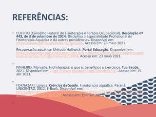 REFERÊNCIAS:
• COFFITO (Conselho Federal de Fisioterapia e Terapia Ocupacional). Resolução nº
443, de 3 de setembro de 2014. Disciplina a Especialidade Profissional de
Fisioterapia Aquática e dá outras providências. Disponível em:
https://www.coffito.gov.br/nsite/?p=3205. Acesso em: 23 maio 2021.
Recuperação aquática: Método Halliwick. Portal Educação. Disponível em:
https://siteantigo.portaleducacao.com.br/conteudo/artigos/fisioterapia/recuper
acao-aquatica-metodo-halliwick/53494. Acesso em: 23 maio 2021.
•
PINHEIRO, Marcelle. Hidroterapia: o que é, benefícios e exercícios. Tua Saúde,
2021. Disponível em: https://www.tuasaude.com/hidroterapia/. Acesso em: 15
abr 2021.
•
FORNAZARI, Lorena. Ciências da Saúde: Fisioterapia aquática. Paraná:
UNICENTRO, 2012. E-Book. Disponível em:
http://repositorio.unicentro.br:8080/jspui/bitstream/123456789/503/5/Fisioter
apia%20Aqu%c3%a1tica.pdf. Acesso em: 25 maio 2021.
•
 