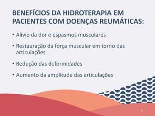 BENEFÍCIOS DA HIDROTERAPIA EM
PACIENTES COM DOENÇAS REUMÁTICAS:
• Alívio da dor e espasmos musculares
• Restauração da força muscular em torno das
articulações
• Redução das deformidades
• Aumento da amplitude das articulações
8
 