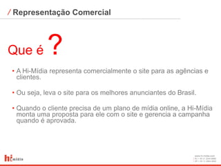⁄ Representação Comercial



Que é       ?
 • A Hi-Mídia representa comercialmente o site para as agências e
   clientes.

 • Ou seja, leva o site para os melhores anunciantes do Brasil.

 • Quando o cliente precisa de um plano de mídia online, a Hi-Mídia
   monta uma proposta para ele com o site e gerencia a campanha
   quando é aprovada.




                                                              www.hi-midia.com
                                                              RJ + 55 21 2244-8888
                                                              SP + 55 11 4063-2650
 