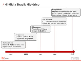 ⁄ Hi-Mídia Brasil: Histórico
                                                                      • 75 pessoas
                                                                      •Aquisição/Participação de Sites
                                                                      Adoro Cinema / Marketing / Vestibular
                                                                      Finance One / Mundo do Marketing

                                                         • 60 pessoas
                                                         • 1°campanhas locais no México
                                                         • Afilio V2: parceria com Leadium

                                        • 35 pessoas
                                        • Aquisição do Fotolog
                                        • Criação do Dablink

                  • 15 pessoas
                  • Escritório em São Paulo
                  • Lançamento Blogorama

• Junho: criação
• Julho: Hi-Media se torna sócia
• 7 pessoas no final do ano



         2005                  2006               2007                 2008                    2009
                                                                                                www.hi-midia.com
                                                                                                RJ + 55 21 2244-8888
                                                                                                SP + 55 11 4063-2650
 