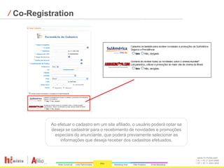 ⁄ Co-Registration




           Ao efetuar o cadastro em um site afiliado, o usuário poderá optar se
           deseja se cadastrar para o recebimento de novidades e promoções
            especiais do anunciante, que poderá previamente selecionar as
               informações que deseja receber dos cadastros efetuados.


                                                                                  www.hi-midia.com
                                                                                  RJ + 55 21 2244-8888
                                                                                  SP + 55 11 4063-2650
 