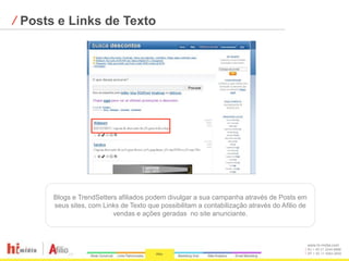 ⁄ Posts e Links de Texto




      Blogs e TrendSetters afiliados podem divulgar a sua campanha através de Posts em
      seus sites, com Links de Texto que possibilitam a contabilização através do Afilio de
                         vendas e ações geradas no site anunciante.



                                                                                              www.hi-midia.com
                                                                                              RJ + 55 21 2244-8888
                                                                                              SP + 55 11 4063-2650
 