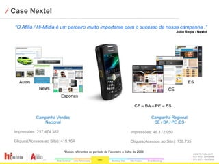⁄ Case Nextel

  “O Afilio / Hi-Mídia é um parceiro muito importante para o sucesso de nossa campanha .”
                                                                                                      Júlio Regis - Nextel




    Autos                                                                                                    ES
               News                                                                              CE
                            Esportes

                                                                               CE – BA – PE – ES

             Campanha Vendas                                                             Campanha Regional
                Nacional                                                                  CE / BA / PE /ES

  Impressões: 257.474.382                                                   Impressões: 46.172.950

  Cliques(Acessos ao Site): 419.164                                         Cliques(Acessos ao Site): 138.735

                             *Dados referentes ao período de Fevereiro a Julho de 2009
                                                                                                                www.hi-midia.com
                                                                                                                RJ + 55 21 2244-8888
                                                                                                                SP + 55 11 4063-2650
 
