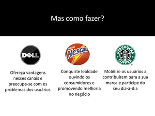 Mas como fazer?




   Ofereça vantagens       Conquiste lealdade Mobilize os usuários a
    nesses canais e            ouvindo os     contribuírem para a sua
  preocupe-se com os         consumidores e    marca e participe do
problemas dos usuários    promovendo melhoria      seu dia-a-dia
                               no negócio
 