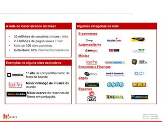 A rede de maior alcance do Brasil             Algumas categorias da rede

                                               E-commerce
 •   30 milhões de usuários únicos / mês
 •   2.7 bilhões de pages views / mês
 •   Mais de 300 sites parceiros               Automobilismo
 •   Cobertura: 80% internautas brasileiros
                                               Música

Exemplos de alguns sites exclusivos
                                               Economia e Finanças
             1o site de compartilhamento de
             fotos do Mundo                    Jogos
             Maior catálogo de música do
             mundo
                                               Esportes
              Maior acervo de resenhas de
              filmes em português.




                                                                           www.hi-midia.com
                                                                           RJ + 55 21 2244-8888
                                                                           SP + 55 11 4063-2650
 