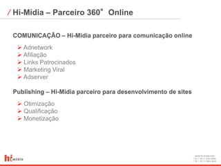 ⁄ Hi-Mídia – Parceiro 360°Online

 COMUNICAÇÃO – Hi-Midia parceiro para comunicação online
   Adnetwork
   Afiliação
   Links Patrocinados
   Marketing Viral
   Adserver

 Publishing – Hi-Midia parceiro para desenvolvimento de sites
   Otimização
   Qualificação
   Monetização




                                                                www.hi-midia.com
                                                                RJ + 55 21 2244-8888
                                                                SP + 55 11 4063-2650
 
