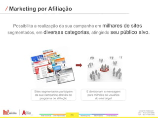⁄ Marketing por Afiliação

  Possibilita a realização da sua campanha em milhares de sites
segmentados, em diversas categorias, atingindo seu público alvo.




            Sites segmentados participam   E direcionam a mensagem
            da sua campanha através do      para milhões de usuários
                programa de afiliação             do seu target



                                                                       www.hi-midia.com
                                                                       RJ + 55 21 2244-8888
                                                                       SP + 55 11 4063-2650
 