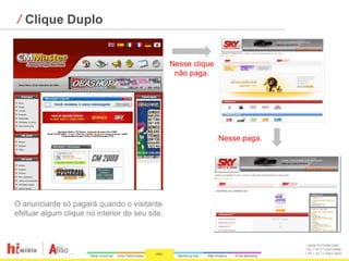 ⁄ Clique Duplo


                                                Nesse clique
                                                 não paga.




                                                               Nesse paga.




O anunciante só pagará quando o visitante
efetuar algum clique no interior do seu site.


                                                                             www.hi-midia.com
                                                                             RJ + 55 21 2244-8888
                                                                             SP + 55 11 4063-2650
 