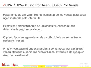 ⁄ CPA / CPV– Custo Por Ação / Custo Por Venda

Pagamento de um valor fixo, ou porcentagem de venda, para cada
ação realizada pelo internauta.

Exemplos : preenchimento de um cadastro, acesso à uma
determinada página do site, etc.

O preço / porcentagem depende da dificuldade de se realizar o
cadastro / venda.

A maior vantagem é que o anunciante só irá pagar por cadastro /
venda efetuada a partir dos sites afiliados, livrando-o de qualquer
risco de investimento.

                                                                www.hi-midia.com
                                                                RJ + 55 21 2244-8888
                                                                SP + 55 11 4063-2650
 