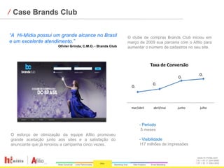 ⁄ Case Brands Club

“A Hi-Mídia possui um grande alcance no Brasil               O clube de compras Brands Club iniciou em
e um excelente atendimento.”                                 março de 2009 sua parceria com o Afilio para
                      Olivier Grinda, C.M.O. - Brands Club   aumentar o número de cadastros no seu site.



                                                                           Taxa de Conversão
                                                                                                  0.
                                                                                        0.
                                                                            0.
                                                               0.



                                                               mar/abril    abril/mai   junho      julho




                                                                    - Período
                                                                     5 meses
O esforço de otimização da equipe Afilio promoveu
grande aceitação junto aos sites e a satisfação do                  - Visibilidade
anunciante que já renovou a campanha cinco vezes.                   117 milhões de impressões


                                                                                                 www.hi-midia.com
                                                                                                 RJ + 55 21 2244-8888
                                                                                                 SP + 55 11 4063-2650
 