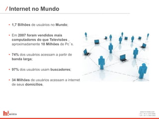⁄ Internet no Mundo

 • 1,7 Bilhões de usuários no Mundo;

 • Em 2007 foram vendidos mais
   computadores do que Televisões ,
   aproximadamente 10 Milhões de Pc´s.

 • 74% dos usuários acessam a partir de
   banda larga;

 • 97% dos usuários usam buscadores;

 • 34 Milhões de usuários acessam a internet
   de seus domicílios.




                                               www.hi-midia.com
                                               RJ + 55 21 2244-8888
                                               SP + 55 11 4063-2650
 