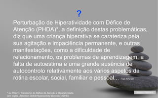 ?
Perturbação de Hiperatividade com Défice de
Atenção (PHDA)*, a definição destas problemáticas,
diz que uma criança hiperativa se carateriza pela
sua agitação e impaciência permanente, e outras
manifestações, como a dificuldade de
relacionamento, os problemas de aprendizagem, a
falta de autoestima e uma grande ausência de
autocontrolo relativamente aos vários aspetos da
rotina escolar, social, familiar e pessoal...
(Vaz 2012:29)

* ou TDAH - Transtorno do Défice de Atenção e Hiperatividade.
(em inglês, Attention Deficit/Hyperactivity Disorder, ADHD)

António Feliciano
your name

 