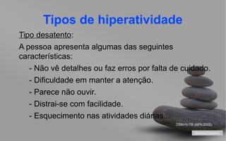 Tipos de hiperatividade
Tipo desatento:
desatento
A pessoa apresenta algumas das seguintes
características:
- Não vê detalhes ou faz erros por falta de cuidado.
- Dificuldade em manter a atenção.
- Parece não ouvir.
- Distrai-se com facilidade.
- Esquecimento nas atividades diárias...
DSM-IV-TR (APA 2002).
António Feliciano
your name

 