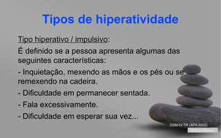 Tipos de hiperatividade
Tipo hiperativo / impulsivo:
impulsivo
É definido se a pessoa apresenta algumas das
seguintes características:
- Inquietação, mexendo as mãos e os pés ou se
remexendo na cadeira.
- Dificuldade em permanecer sentada.
- Fala excessivamente.
- Dificuldade em esperar sua vez...
DSM-IV-TR (APA 2002)
António Feliciano
your name

 