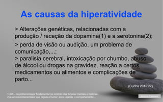 As causas da hiperatividade
> Alterações genéticas, relacionadas com a
produção / receção da dopamina(1) e a serotonina(2);
> perda de visão ou audição, um problema de
comunicação,...;
> paralisia cerebral, intoxicação por chumbo, abuso
de álcool ou drogas na gravidez, reação a certos
medicamentos ou alimentos e complicações de
parto...
(Cunha 2012:22)
1) DA – neurotransmissor fundamental no controlo das funções mentais e motoras..
2) é um neurotransmissor que regula o humor, sono, apetite, o comportamento...

António Feliciano
your name

 