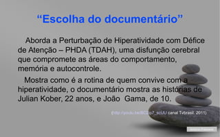“Escolha do documentário”
Aborda a Perturbação de Hiperatividade com Défice
de Atenção – PHDA (TDAH), uma disfunção cerebral
que compromete as áreas do comportamento,
memória e autocontrole.
Mostra como é a rotina de quem convive com a
hiperatividade, o documentário mostra as histórias de
Julian Kober, 22 anos, e João Gama, de 10.
(http://youtu.be/BC2ip7_scUU canal Tvbrasil. 2011)

António Feliciano
your name

 