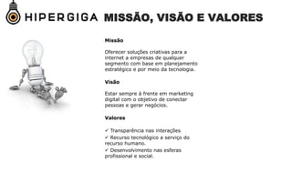 MISSÃO, VISÃO E VALORES
Missão
Oferecer soluções criativas para a
internet a empresas de qualquer
segmento com base em planejamento
estratégico e por meio da tecnologia.
Visão
Estar sempre à frente em marketing
digital com o objetivo de conectar
pessoas e gerar negócios.
Valores
 Transparência nas interações
 Recurso tecnológico a serviço do
recurso humano.
 Desenvolvimento nas esferas
profissional e social.
 