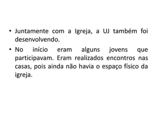 • Juntamente com a Igreja, a UJ também foi
  desenvolvendo.
• No início eram alguns jovens que
  participavam. Eram realizados encontros nas
  casas, pois ainda não havia o espaço físico da
  igreja.
 
