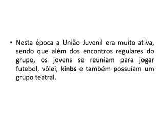 • Nesta época a União Juvenil era muito ativa,
  sendo que além dos encontros regulares do
  grupo, os jovens se reuniam para jogar
  futebol, vôlei, kinbs e também possuíam um
  grupo teatral.
 