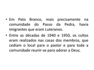 • Em Pato Branco, mais precisamente na
  comunidade do Passo da Pedra, havia
  imigrantes que eram Luteranos.
• Entre as décadas de 1940 e 1950, os cultos
  eram realizados nas casas dos membros, que
  cediam o local para o pastor e para toda a
  comunidade reunir-se para adorar a Deus.
 