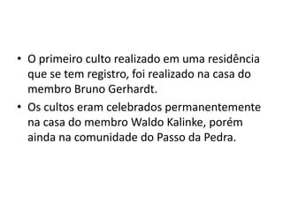 • O primeiro culto realizado em uma residência
  que se tem registro, foi realizado na casa do
  membro Bruno Gerhardt.
• Os cultos eram celebrados permanentemente
  na casa do membro Waldo Kalinke, porém
  ainda na comunidade do Passo da Pedra.
 