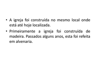 • A igreja foi construída no mesmo local onde
  está até hoje localizada.
• Primeiramente a igreja foi construída de
  madeira. Passados alguns anos, esta foi refeita
  em alvenaria.
 