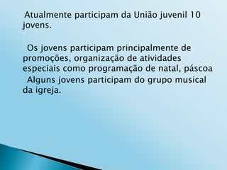 Atualmente participam da União juvenil 10
jovens.

 Os jovens participam principalmente de
promoções, organização de atividades
especiais como programação de natal, páscoa
 Alguns jovens participam do grupo musical
da igreja.
 
