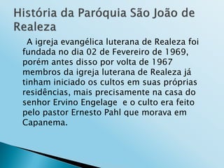 A igreja evangélica luterana de Realeza foi
fundada no dia 02 de Fevereiro de 1969,
porém antes disso por volta de 1967
membros da igreja luterana de Realeza já
tinham iniciado os cultos em suas próprias
residências, mais precisamente na casa do
senhor Ervino Engelage e o culto era feito
pelo pastor Ernesto Pahl que morava em
Capanema.
 