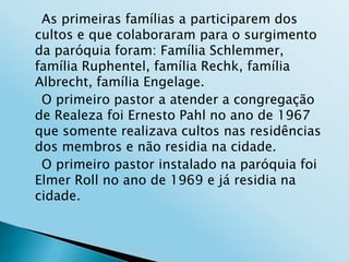 As primeiras famílias a participarem dos
cultos e que colaboraram para o surgimento
da paróquia foram: Família Schlemmer,
família Ruphentel, família Rechk, família
Albrecht, família Engelage.
 O primeiro pastor a atender a congregação
de Realeza foi Ernesto Pahl no ano de 1967
que somente realizava cultos nas residências
dos membros e não residia na cidade.
 O primeiro pastor instalado na paróquia foi
Elmer Roll no ano de 1969 e já residia na
cidade.
 